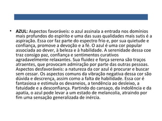 • AZUL: Aspectos favoráveis: o azul assinala a entrada nos domínios
mais profundos do espírito e uma das suas qualidades mais sutis é a
aspiração. Essa cor faz parte do espectro frio e, por sua quietude e
confiança, promove a devoção e a fé. O azul é uma cor popular
associada ao dever, à beleza e à habilidade. A serenidade dessa coe
traz consigo paz, confiança e sentimentos curativos
agradavelmente relaxantes. Sua fluidez e força serena são traços
atraentes, que provocam admiração por parte das outras pessoas.
Aspectos desfavoráveis: a natureza da cor azul é procurar e buscar
sem cessar. Os aspectos comuns da vibração negativa dessa cor são
dúvida e descrença, assim como a falta de habilidade. Essa cor é
fantasiosa e estimula os devaneios, a tendência ao desleixo, a
fatuidade e a desconfiança. Partindo do cansaço, da indolência e da
apatia, o azul pode levar a um estado de melancolia, atraindo por
fim uma sensação generalizada de inércia.

 