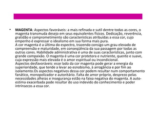 •

MAGENTA: Aspectos favoráveis: a mais refinada e sutil dentre todas as cores, o
magenta transmuda desejo em seus equivalentes físicos. Dedicação, reverência,
gratidão e comprometimento são características atribuídas a essa cor, cujo
empenho é expressar o idealismo em sua forma mais pura.
A cor magenta é a última do espectro, trazendo consigo um grau elevado de
compreensão e maturidade, em conseqüência da sua passagem por todas as
outras cores. Habilidade administrativa é uma de suas características, junto com
grande compaixão. O magenta é uma cor protetora e nutriente, quente e suave,
cuja expressão mais elevada é o amor espiritual ou incondicional.
Aspectos desfavoráveis: esse lado da cor magenta pode gerar a energia da
superioridade, que tende a levar ao esnobismo, à arrogância e por fim ao
isolamento.Os aspectos negativos dessa cor podem resultar num comportamento
fanático, monopolizador e autoritário. Falta de amor próprio, desprezo pelas
necessidades alheias e insegurança estão na faixa negativa do magenta. A autoestima exacerbada pode resultar do uso indevido do conhecimento e poder
intrínsecos a essa cor.

 