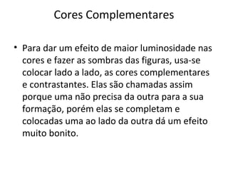 Cores Complementares
• Para dar um efeito de maior luminosidade nas
cores e fazer as sombras das figuras, usa-se
colocar lado a lado, as cores complementares
e contrastantes. Elas são chamadas assim
porque uma não precisa da outra para a sua
formação, porém elas se completam e
colocadas uma ao lado da outra dá um efeito
muito bonito.

 
