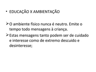 • EDUCAÇÃO X AMBIENTAÇÃO
 O ambiente físico nunca é neutro. Emite o
tempo todo mensagens à criança.
 Estas mensagens tanto podem ser de cuidado
e interesse como de extremo descuido e
desinteresse;

 