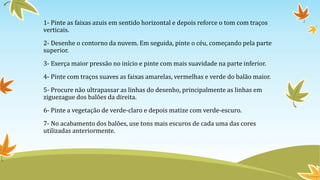 1- Pinte as faixas azuis em sentido horizontal e depois reforce o tom com traços
verticais.
2- Desenhe o contorno da nuvem. Em seguida, pinte o céu, começando pela parte
superior.
3- Exerça maior pressão no início e pinte com mais suavidade na parte inferior.
4- Pinte com traços suaves as faixas amarelas, vermelhas e verde do balão maior.
5- Procure não ultrapassar as linhas do desenho, principalmente as linhas em
ziguezague dos balões da direita.
6- Pinte a vegetação de verde-claro e depois matize com verde-escuro.
7- No acabamento dos balões, use tons mais escuros de cada uma das cores
utilizadas anteriormente.
 