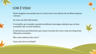 COR É VIDA!
Tente imaginar um mundo sem cor. Seria como viver dentro de um filme empreto
e branco.
As cores nos dão informação.
O vermelho, por exemplo: quando escolhemos morangos sabemos que os bem
vermelhos são os mais maduros.
Se pensarmos, perceberemos que somos cercados de cores e elas nos despertam
diferentes sensações.
Mas o que sabemos das cores?
O que elas são na verdade?
 