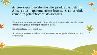 As cores que percebemos são produzidas pela luz.
A luz do sol, aparentemente branca, é, na verdade
composta pela sete cores do arco-íris.
Entre todas as cores que estão diante de você existem três que são muito
importantes, porque dão origem a todas as outras.
São chamadas de cores primárias.
Ao misturar as cores primárias duas a duas em partes iguais, obtemos as cores
secundárias.
 
