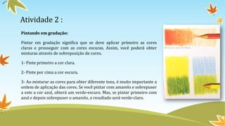 Atividade 2 :
Pintando em gradação:
Pintar em gradação significa que se deve aplicar primeiro as cores
claras e prosseguir com as cores escuras. Assim, você poderá obter
misturas através de sobreposição de cores.
1- Pinte primeiro a cor clara.
2- Pinte por cima a cor escura.
3- Ao misturar as cores para obter diferente tons, é muito importante a
ordem de aplicação das cores. Se você pintar com amarelo e sobrepuser
a este a cor azul, obterá um verde-escuro. Mas, se pintar primeiro com
azul e depois sobrepuser o amarelo, o resultado será verde-claro.
 