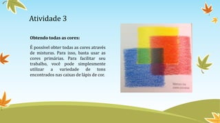 Atividade 3
Obtendo todas as cores:
É possível obter todas as cores através
de misturas. Para isso, basta usar as
cores primárias. Para facilitar seu
trabalho, você pode simplesmente
utilizar a variedade de tons
encontrados nas caixas de lápis de cor.
 