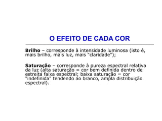 O EFEITO DE CADA COR
Brilho – corresponde à intensidade luminosa (isto é,
mais brilho, mais luz, mais "claridade");
Saturação – corresponde à pureza espectral relativa
da luz (alta saturação = cor bem definida dentro de
estreita faixa espectral; baixa saturação = cor
"indefinida" tendendo ao branco, ampla distribuição
espectral).
 