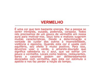 VERMELHO
É uma cor que tem bastante energia. Faz a pessoa se
sentir intrépida, ousada, poderosa, corajosa. Todos
nós precisamos de um pouco de vermelho em nossa
aura para motivar-nos. Seus tons e matizes sugerem
muitas características. Desde a determinação e
vontade de cuidar dos outros à insensibilidade,
violência e egoísmo. Quando esta cor é usada com
equilíbrio, seu efeito é muito positivo. Para isso,
devemos usar o verde, o amarelo-dourado que
significa sabedoria ou o azul, que vai esfriar um
pouco o vermelho. Locais como teatros, restaurantes,
bares e cassinos podem ser deliberadamente
decorados com vermelho, pois esta cor estimula o
apetite e nos faz perder a noção do tempo.
 