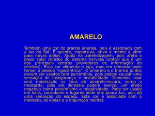 AMARELO
Também uma cor de grande energia, pois é associada com
a luz do Sol. É quente, expansiva, ativa a mente a abrir
para novas idéias. Ajuda na aprendizagem, pois afeta o
plexo solar (núcleo do sistema nervoso central que é um
dos principais centros provedores de informação do
cérebro). Essa cor alimenta o ego, mas em demasia pode
tornar a pessoa "egocêntrica". O amarelo e o branco juntos
devem ser usados com parcimônia, pois podem causar uma
sensação de insegurança e instabilidade. Devemos usar
com moderação os tons de amarelo-escuro, como o
mostarda, pois em demasia podem exercer um efeito
negativo como pessimismo e negatividade. Pode ser usado
em halls, corredores e lugares onde têm pouca luz, pois dá
uma sensação do espaço. Esta cor é associada com o
intelecto, as idéias e a inquirição mental.
 