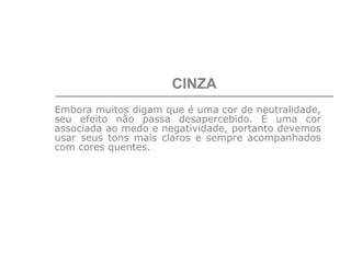 CINZA
Embora muitos digam que é uma cor de neutralidade,
seu efeito não passa desapercebido. É uma cor
associada ao medo e negatividade, portanto devemos
usar seus tons mais claros e sempre acompanhados
com cores quentes.
 
