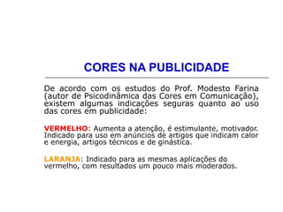 CORES NA PUBLICIDADE
De acordo com os estudos do Prof. Modesto Farina
(autor de Psicodinâmica das Cores em Comunicação),
existem algumas indicações seguras quanto ao uso
das cores em publicidade:
VERMELHO: Aumenta a atenção, é estimulante, motivador.
Indicado para uso em anúncios de artigos que indicam calor
e energia, artigos técnicos e de ginástica.
LARANJA: Indicado para as mesmas aplicações do
vermelho, com resultados um pouco mais moderados.
 