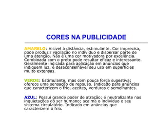 CORES NA PUBLICIDADE
AMARELO: Visível à distância, estimulante. Cor imprecisa,
pode produzir vacilação no indivíduo e dispersar parte de
uma atenção. Não é uma cor motivadora por excelência.
Combinada com o preto pode resultar eficaz e interessante.
Geralmente indicada para aplicação em anúncios que
indiquem luz, é desaconselhável seu uso em superfícies
muito extensas.
VERDE: Estimulante, mas com pouca força sugestiva;
oferece uma sensação de repouso. Indicado para anúncios
que caracterizem o frio, azeites, verduras e semelhantes.
AZUL: Possui grande poder de atração; é neutralizante nas
inquietações do ser humano; acalma o indivíduo e seu
sistema circulatório. Indicado em anúncios que
caracterizem o frio.
 