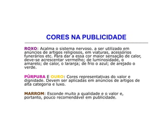 CORES NA PUBLICIDADE
ROXO: Acalma o sistema nervoso. a ser utilizado em
anúncios de artigos religiosos, em viaturas, acessórios
funerários etc. Para dar a essa cor maior sensação de calor,
deve-se acrescentar vermelho; de luminosidade, o
amarelo; de calor, o laranja; de frio o azul; de arejado o
verde.
PÚRPURA E OURO: Cores representativas do valor e
dignidade. Devem ser aplicadas em anúncios de artigos de
alta categoria e luxo.
MARROM: Esconde muito a qualidade e o valor e,
portanto, pouco recomendável em publicidade.
 