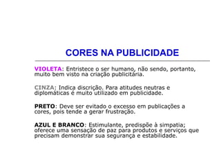 CORES NA PUBLICIDADE
VIOLETA: Entristece o ser humano, não sendo, portanto,
muito bem visto na criação publicitária.
CINZA: Indica discrição. Para atitudes neutras e
diplomáticas é muito utilizado em publicidade.
PRETO: Deve ser evitado o excesso em publicações a
cores, pois tende a gerar frustração.
AZUL E BRANCO: Estimulante, predispõe à simpatia;
oferece uma sensação de paz para produtos e serviços que
precisam demonstrar sua segurança e estabilidade.
 