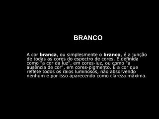 BRANCO
A cor branca, ou simplesmente o branco, é a junção
de todas as cores do espectro de cores. É definida
como "a cor da luz", em cores-luz, ou como "a
ausência de cor", em cores-pigmento. É a cor que
reflete todos os raios luminosos, não absorvendo
nenhum e por isso aparecendo como clareza máxima.
 
