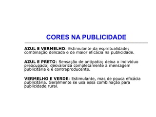CORES NA PUBLICIDADE
AZUL E VERMELHO: Estimulante da espiritualidade;
combinação delicada e de maior eficácia na publicidade.
AZUL E PRETO: Sensação de antipatia; deixa o individuo
preocupado; desvaloriza completamente a mensagem
publicitária e é contraproducente.
VERMELHO E VERDE: Estimulante, mas de pouca eficácia
publicitária. Geralmente se usa essa combinação para
publicidade rural.
 
