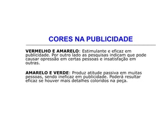 CORES NA PUBLICIDADE
VERMELHO E AMARELO: Estimulante e eficaz em
publicidade. Por outro lado as pesquisas indicam que pode
causar opressão em certas pessoas e insatisfação em
outras.
AMARELO E VERDE: Produz atitude passiva em muitas
pessoas, sendo ineficaz em publicidade. Poderá resultar
eficaz se houver mais detalhes coloridos na peça.
 