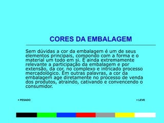 CORES DA EMBALAGEM
Sem dúvidas a cor da embalagem é um de seus
elementos principais, compondo com a forma e o
material um todo em si. É ainda extremamente
relevante a participação da embalagem e por
extensão, da cor, no complexo e intricado processo
mercadológico. Em outras palavras, a cor da
embalagem age diretamente no processo de venda
dos produtos, atraindo, cativando e convencendo o
consumidor.
+ PESADO           + LEVE
             
 