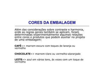 CORES DA EMBALAGEM
Além das considerações sobre contraste e harmonia,
onde as regras gerais também se aplicam, foram
determinadas experimentalmente algumas relações
entre cores e produtos que podem auxiliar no projeto
de uma embalagem:
CAFÉ=> marrom-escuro com toques de laranja ou
vermelho
CHOCOLATE=> marrom-claro ou vermelho-alaranjado
LEITE=> azul em vários tons, às vezes com um toque de
vermelho
 