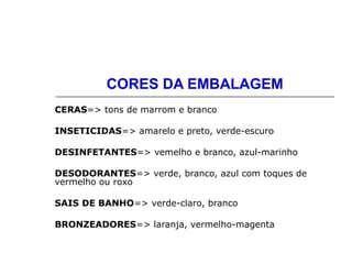 CORES DA EMBALAGEM
CERAS=> tons de marrom e branco
INSETICIDAS=> amarelo e preto, verde-escuro
DESINFETANTES=> vemelho e branco, azul-marinho
DESODORANTES=> verde, branco, azul com toques de
vermelho ou roxo
SAIS DE BANHO=> verde-claro, branco
BRONZEADORES=> laranja, vermelho-magenta
 
