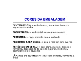 CORES DA EMBALAGEM
DENTIFRÍCIOS=> azul e branco, verde com branco e
toques de vermelho
COSMÉTICOS=> azul-pastel, rosa e amarelo-ouro
PERFUMES=> roxo, amarelo-ouro e prateado
PRODUTOS PARA BEBÊS=> azul e rosa em tons suaves
REMÉDIOS EM GERAL=> azul-claro, marrom, branco e
vermelho, dependendo do tipo de material, medicinal,
estimulante ou repousante
LÂMINAS DE BARBEAR=> azul-claro ou forte, vermelho e
preto
 