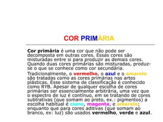 COR PRIMÁRIA
Cor primária é uma cor que não pode ser
decomposta em outras cores. Essas cores são
misturadas entre si para produzir as demais cores.
Quando duas cores primárias são misturadas, produz-
se o que se conhece como cor secundária.
Tradicionalmente, o vermelho, o azul e o amarelo
são tratadas como as cores primárias nas artes
plásticas. Esse sistema de classificação é conhecido
como RYB. Apesar de qualquer escolha de cores
primárias ser essencialmente arbitrária, uma vez que
o espectro de luz é contínuo, em se tratando de cores
subtrativas (que somam ao preto, ex.: pigmentos) a
escolha habitual é ciano, magenta, e amarelo;
enquanto que para cores aditivas (que somam ao
branco, ex: luz) são usados vermelho, verde e azul.
 