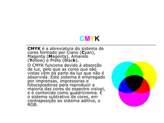 CMYK
CMYK é a abreviatura do sistema de
cores formado por Ciano (Cyan),
Magenta (Magenta), Amarelo
(Yellow) e Preto (Black).
O CMYK funciona devido à absorção
de luz, pelo que as cores que são
vistas vêm da parte da luz que não é
absorvida. Este sistema é empregado
por imprensas, impressoras e
fotocopiadoras para reproduzir a
maioria das cores do espectro visível,
e é conhecido como guadricromia. É
o sistema subtrativo de cores, em
contraposição ao sistema aditivo, o
RGB.
 