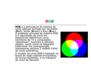 RGB
RGB é a abreviatura do sistema de
cores aditivas formado por Vermelho
(Red), Verde (Green) e Azul (Blue).
O propósito principal do sistema RGB
é a reprodução de cores em
dispositivos eletrônicos como
monitores de TV e computador,
"datashows", scanners e câmeras
digitais, assim como na fotografia
tradicional. Em contraposição,
impressoras utilizam o modelo CMYK
de cores subtrativas.
O modelo de cores RGB é baseado na
teoria de visão colorida tricromática,
de Young-Helmholtz, e no triângulo
de cores de Maxwell.
 
