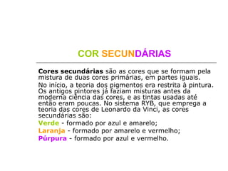 COR SECUNDÁRIAS
Cores secundárias são as cores que se formam pela
mistura de duas cores primárias, em partes iguais.
No início, a teoria dos pigmentos era restrita à pintura.
Os antigos pintores já faziam misturas antes da
moderna ciência das cores, e as tintas usadas até
então eram poucas. No sistema RYB, que emprega a
teoria das cores de Leonardo da Vinci, as cores
secundárias são:
Verde - formado por azul e amarelo;
Laranja - formado por amarelo e vermelho;
Púrpura - formado por azul e vermelho.
 