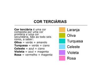COR TERCIÁRIAS
Cor terciária é uma cor
composta por uma cor
primária e uma cor
secundária. São ao todo seis
cores, a saber:
Oliva = verde + amarelo
Turquesa = verde + ciano
Celeste = azul + ciano
Violeta = azul + magenta
Rosa = vermelho + magenta
 