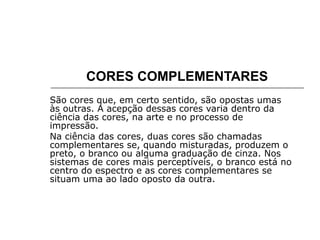 CORES COMPLEMENTARES
São cores que, em certo sentido, são opostas umas
às outras. A acepção dessas cores varia dentro da
ciência das cores, na arte e no processo de
impressão.
Na ciência das cores, duas cores são chamadas
complementares se, quando misturadas, produzem o
preto, o branco ou alguma graduação de cinza. Nos
sistemas de cores mais perceptíveis, o branco está no
centro do espectro e as cores complementares se
situam uma ao lado oposto da outra.
 