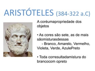 ARISTÓTELES (384-322 a.C) 
A coréumapropriedade dos 
objetos 
• As cores são sete, as de mais 
sãomisturasdessas 
- Branco, Amarelo, Vermelho, 
Violeta, Verde, AzulePreto 
• Toda corresultadamistura do 
brancocom opreto 
 