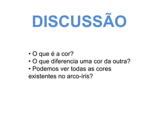 DISCUSSÃO 
• O que é a cor? 
• O que diferencia uma cor da outra? 
• Podemos ver todas as cores 
existentes no arco-íris? 
 