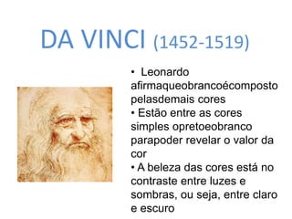 DA VINCI (1452-1519) 
• Leonardo 
afirmaqueobrancoécomposto 
pelasdemais cores 
• Estão entre as cores 
simples opretoeobranco 
parapoder revelar o valor da 
cor 
• A beleza das cores está no 
contraste entre luzes e 
sombras, ou seja, entre claro 
e escuro 
 