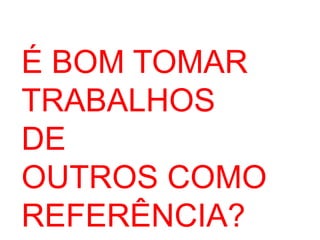 É BOM TOMAR 
TRABALHOS 
DE 
OUTROS COMO 
REFERÊNCIA? 
 