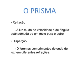 O PRISMA 
• Refração 
- A luz muda de velocidade e de ângulo 
quandomuda de um meio para o outro 
• Disperção 
- Diferentes comprimentos de onda de 
luz tem diferentes refrações 
 
