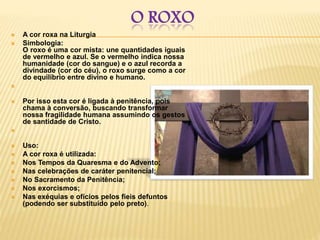 O ROXO
 A cor roxa na Liturgia
 Simbologia:
O roxo é uma cor mista: une quantidades iguais
de vermelho e azul. Se o vermelho indica nossa
humanidade (cor do sangue) e o azul recorda a
divindade (cor do céu), o roxo surge como a cor
do equilíbrio entre divino e humano.

 Por isso esta cor é ligada à penitência, pois
chama à conversão, buscando transformar
nossa fragilidade humana assumindo os gestos
de santidade de Cristo.

 Uso:
 A cor roxa é utilizada:
 Nos Tempos da Quaresma e do Advento;
 Nas celebrações de caráter penitencial;
 No Sacramento da Penitência;
 Nos exorcismos;
 Nas exéquias e ofícios pelos fieis defuntos
(podendo ser substituído pelo preto).
 