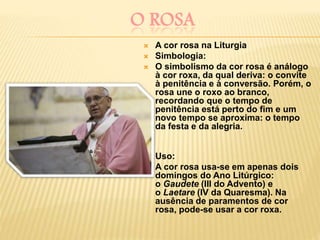 O ROSA
 A cor rosa na Liturgia
 Simbologia:
 O simbolismo da cor rosa é análogo
à cor roxa, da qual deriva: o convite
à penitência e à conversão. Porém, o
rosa une o roxo ao branco,
recordando que o tempo de
penitência está perto do fim e um
novo tempo se aproxima: o tempo
da festa e da alegria.

 Uso:
 A cor rosa usa-se em apenas dois
domingos do Ano Litúrgico:
o Gaudete (III do Advento) e
o Laetare (IV da Quaresma). Na
ausência de paramentos de cor
rosa, pode-se usar a cor roxa.
 