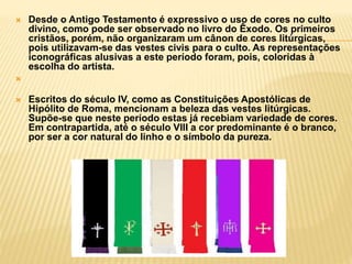  Desde o Antigo Testamento é expressivo o uso de cores no culto
divino, como pode ser observado no livro do Êxodo. Os primeiros
cristãos, porém, não organizaram um cânon de cores litúrgicas,
pois utilizavam-se das vestes civis para o culto. As representações
iconográficas alusivas a este período foram, pois, coloridas à
escolha do artista.

 Escritos do século IV, como as Constituições Apostólicas de
Hipólito de Roma, mencionam a beleza das vestes litúrgicas.
Supõe-se que neste período estas já recebiam variedade de cores.
Em contrapartida, até o século VIII a cor predominante é o branco,
por ser a cor natural do linho e o símbolo da pureza.
 