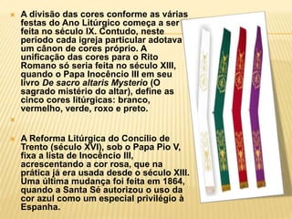  A divisão das cores conforme as várias
festas do Ano Litúrgico começa a ser
feita no século IX. Contudo, neste
período cada igreja particular adotava
um cânon de cores próprio. A
unificação das cores para o Rito
Romano só seria feita no século XIII,
quando o Papa Inocêncio III em seu
livro De sacro altaris Mysterio (O
sagrado mistério do altar), define as
cinco cores litúrgicas: branco,
vermelho, verde, roxo e preto.

 A Reforma Litúrgica do Concílio de
Trento (século XVI), sob o Papa Pio V,
fixa a lista de Inocêncio III,
acrescentando a cor rosa, que na
prática já era usada desde o século XIII.
Uma última mudança foi feita em 1864,
quando a Santa Sé autorizou o uso da
cor azul como um especial privilégio à
Espanha.
 