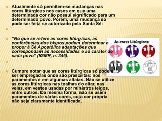  Atualmente só permitem-se mudanças nas
cores litúrgicas nos casos em que uma
determinada cor não possui significado para um
determinado povo. Porém, uma mudança só
pode ser feita se autorizado pela Santa Sé:

 “No que se refere às cores litúrgicas, as
conferências dos bispos podem determinar e
propor à Sé Apostólica adaptações que
correspondam às necessidades e ao caráter de
cada povo” (IGMR, n. 346).

 Cumpre notar que as cores litúrgicas só podem
ser empregadas onde são prescritas: nos
paramentos e em algumas alfaias. Não se utilize
as cores litúrgicas nas toalhas do altar, nas
velas, em vestes usadas por ministros leigos,
entre outros. Da mesma forma, não se usem
paramentos de várias cores, cuja cor própria
não seja claramente identificada.
 