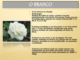 O BRANCO
 A cor branca na Liturgia
 Simbologia:
Síntese de todas as cores, o branco recorda
primeiramente a luz divina. Eis porque Cristo, em sua
Transfiguração, aparece em vestes brancas (Mt 17, 2;
Mc 9, 3; Lc 9, 29).

 O branco é também a cor da pureza, a cor dos santos
(Ap 7, 13-14). No Batismo recebemos uma veste
branca, símbolo de nossa dignidade de filhos de
Deus.

 O branco é, em suma, a cor da alegria. Por este
caráter, análogas ao branco na Liturgia são as vestes
festivas: douradas (e sua simplificação, as amarelas)
e prateadas.

 O branco (ou festivo) pode ser usado mesmo nas
celebrações em que estão prescritas outras cores,
quando se celebra com mais solenidade (cf. IGMR, n.
346g)

 