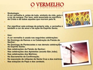 O VERMELHO
 Simbologia:
A cor vermelha é, antes de tudo, símbolo da vida, pois é
a cor do sangue. Por isso, está associada ao sacrifício
de Cristo e de todos aqueles que morrem pela fé.

 Por significar esta entrega da própria vida, o vermelho é
também a cor do amor e da ação do Espírito Santo.

 Uso:
 A cor vermelha é usada nas seguintes celebrações:
 No Domingo de Ramos e na Celebração da Paixão do
Senhor;
 No Domingo de Pentecostes e nas demais celebrações
do Espírito Santo;
 Nas celebrações da Paixão do Senhor;
 Nas celebrações dos Apóstolos (exceto São João);
 Nas celebrações dos Mártires;
 No Sacramento da Confirmação;
 Na exposição de relíquias da Santa Cruz e dos mártires;
 Nas exéquias do Papa e dos cardeais.
 