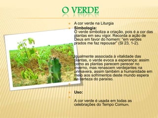 O VERDE
 A cor verde na Liturgia
 Simbologia:
O verde simboliza a criação, pois é a cor das
plantas em seu vigor. Recorda a ação de
Deus em favor do homem: “em verdes
prados me faz repousar” (Sl 23, 1-2).

 Igualmente associada à vitalidade das
plantas, o verde evoca a esperança: assim
como as plantas parecem perecer no
inverno, mas renascem verdejantes na
primavera, assim também a humanidade em
meio aos sofrimentos deste mundo espera
na certeza do paraíso.

 Uso:

A cor verde é usada em todas as
celebrações do Tempo Comum.
 