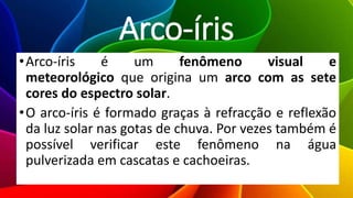 Arco-íris
•Arco-íris é um fenômeno visual e
meteorológico que origina um arco com as sete
cores do espectro solar.
•O arco-íris é formado graças à refracção e reflexão
da luz solar nas gotas de chuva. Por vezes também é
possível verificar este fenômeno na água
pulverizada em cascatas e cachoeiras.
 