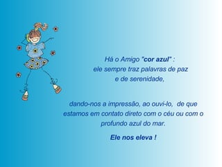Há o Amigo " cor azul " :  ele sempre traz palavras de paz e de serenidade,  dando-nos a impressão, ao ouvi-lo,  de que estamos em contato direto com o céu ou com o profundo azul do mar. Ele nos eleva ! 
