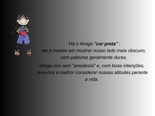   Há o Amigo " cor preta " :  ele é mestre em mostrar nosso lado mais obscuro,  com palavras geralmente duras,  atinge-nos sem "anestesia" e, com boas intenções,  leva-nos a melhor considerar nossas atitudes perante a vida.  