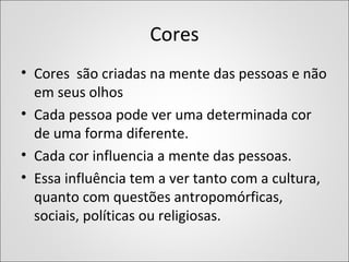 Cores
• Cores são criadas na mente das pessoas e não
em seus olhos
• Cada pessoa pode ver uma determinada cor
de uma forma diferente.
• Cada cor influencia a mente das pessoas.
• Essa influência tem a ver tanto com a cultura,
quanto com questões antropomórficas,
sociais, políticas ou religiosas.
 