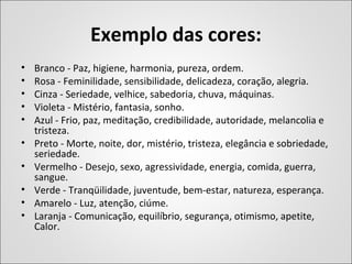 Exemplo das cores:
• Branco - Paz, higiene, harmonia, pureza, ordem.
• Rosa - Feminilidade, sensibilidade, delicadeza, coração, alegria.
• Cinza - Seriedade, velhice, sabedoria, chuva, máquinas.
• Violeta - Mistério, fantasia, sonho.
• Azul - Frio, paz, meditação, credibilidade, autoridade, melancolia e
tristeza.
• Preto - Morte, noite, dor, mistério, tristeza, elegância e sobriedade,
seriedade.
• Vermelho - Desejo, sexo, agressividade, energia, comida, guerra,
sangue.
• Verde - Tranqüilidade, juventude, bem-estar, natureza, esperança.
• Amarelo - Luz, atenção, ciúme.
• Laranja - Comunicação, equilíbrio, segurança, otimismo, apetite,
Calor.
 