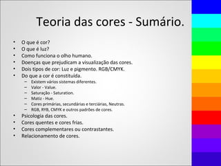 Teoria das cores - Sumário.
• O que é cor?
• O que é luz?
• Como funciona o olho humano.
• Doenças que prejudicam a visualização das cores.
• Dois tipos de cor: Luz e pigmento. RGB/CMYK.
• Do que a cor é constituída.
– Existem vários sistemas diferentes.
– Valor - Value.
– Saturação - Saturation.
– Matiz - Hue.
– Cores primárias, secundárias e terciárias, Neutras.
– RGB, RYB, CMYK e outros padrões de cores.
• Psicologia das cores.
• Cores quentes e cores frias.
• Cores complementares ou contrastantes.
• Relacionamento de cores.
 