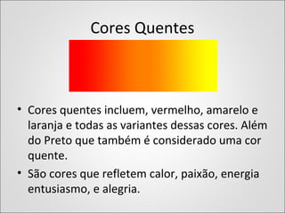 Cores Quentes
• Cores quentes incluem, vermelho, amarelo e
laranja e todas as variantes dessas cores. Além
do Preto que também é considerado uma cor
quente.
• São cores que refletem calor, paixão, energia
entusiasmo, e alegria.
 